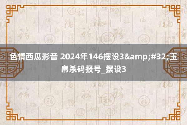 色情西瓜影音 2024年146摆设3&#32;玉帛杀码报号_摆设3