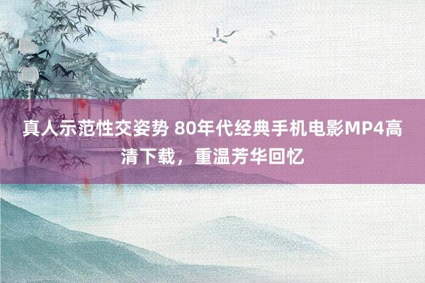 真人示范性交姿势 80年代经典手机电影MP4高清下载，重温芳华回忆