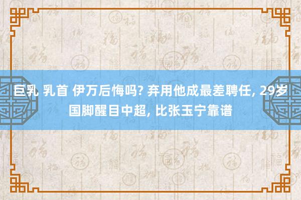 巨乳 乳首 伊万后悔吗? 弃用他成最差聘任， 29岁国脚醒目中超， 比张玉宁靠谱