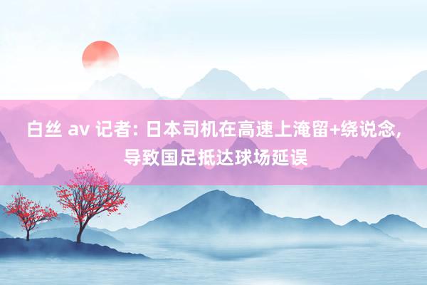 白丝 av 记者: 日本司机在高速上淹留+绕说念， 导致国足抵达球场延误