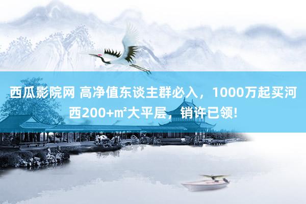 西瓜影院网 高净值东谈主群必入，1000万起买河西200+㎡大平层，销许已领!