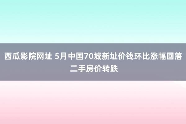 西瓜影院网址 5月中国70城新址价钱环比涨幅回落 二手房价转跌