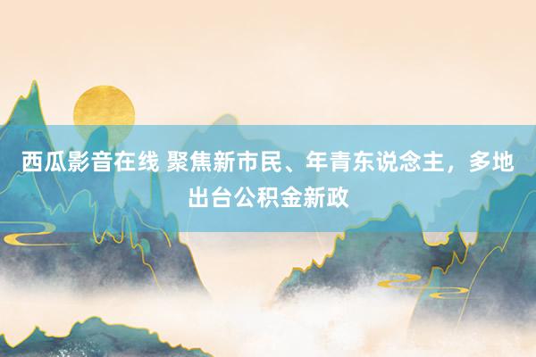 西瓜影音在线 聚焦新市民、年青东说念主，多地出台公积金新政