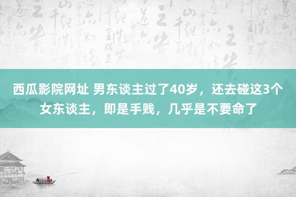 西瓜影院网址 男东谈主过了40岁，还去碰这3个女东谈主，即是手贱，几乎是不要命了