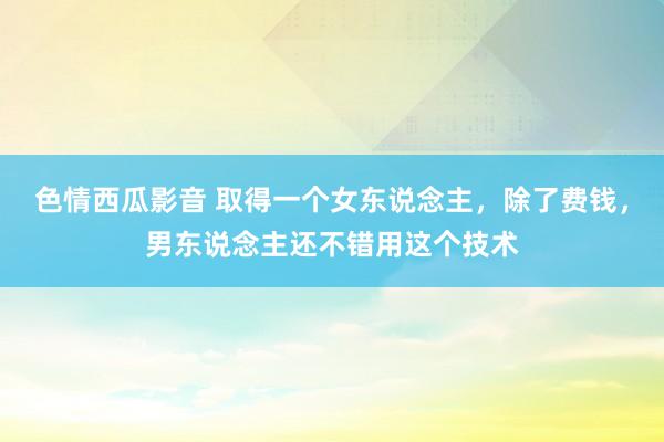 色情西瓜影音 取得一个女东说念主，除了费钱，男东说念主还不错用这个技术