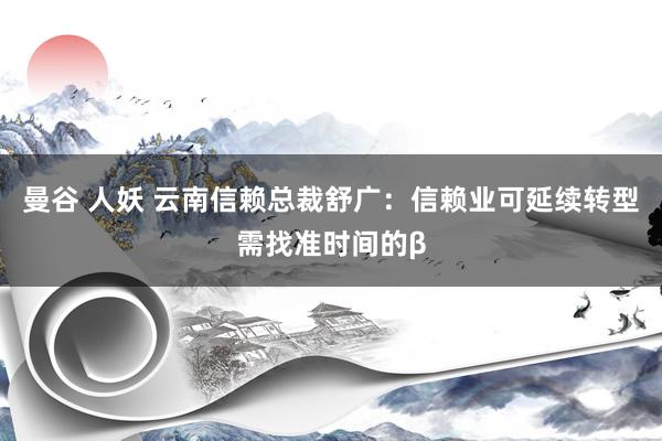 曼谷 人妖 云南信赖总裁舒广：信赖业可延续转型需找准时间的β