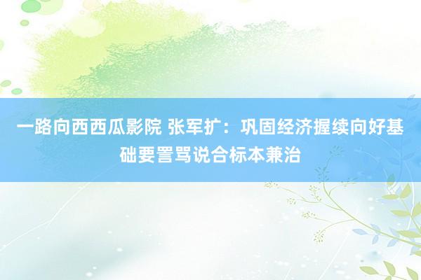 一路向西西瓜影院 张军扩：巩固经济握续向好基础要詈骂说合标本兼治