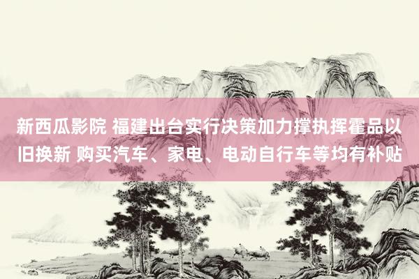 新西瓜影院 福建出台实行决策加力撑执挥霍品以旧换新 购买汽车、家电、电动自行车等均有补贴