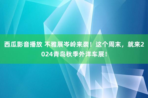 西瓜影音播放 不雅展岑岭来袭！这个周末，就来2024青岛秋季外洋车展！