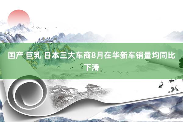 国产 巨乳 日本三大车商8月在华新车销量均同比下滑