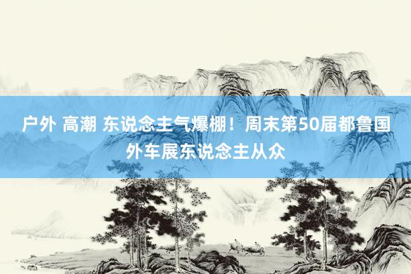 户外 高潮 东说念主气爆棚！周末第50届都鲁国外车展东说念主从众