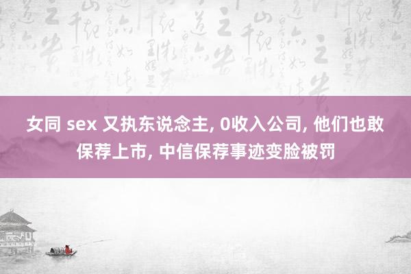 女同 sex 又执东说念主， 0收入公司， 他们也敢保荐上市， 中信保荐事迹变脸被罚