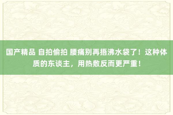 国产精品 自拍偷拍 腰痛别再捂沸水袋了！这种体质的东谈主，用热敷反而更严重！