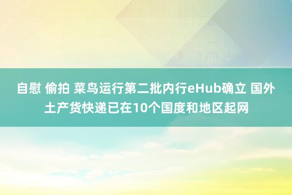 自慰 偷拍 菜鸟运行第二批内行eHub确立 国外土产货快递已在10个国度和地区起网