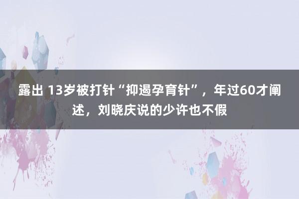 露出 13岁被打针“抑遏孕育针”，年过60才阐述，刘晓庆说的少许也不假