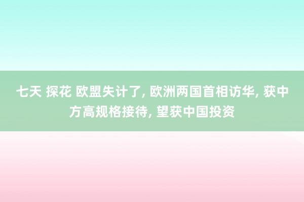 七天 探花 欧盟失计了， 欧洲两国首相访华， 获中方高规格接待， 望获中国投资