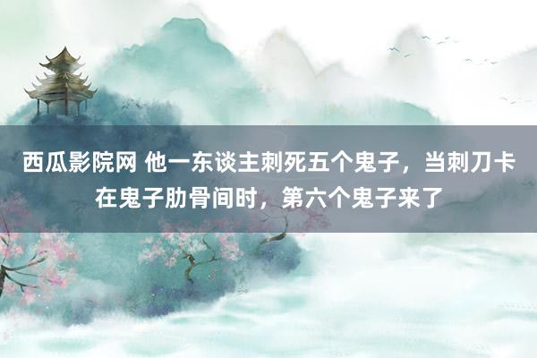 西瓜影院网 他一东谈主刺死五个鬼子，当刺刀卡在鬼子肋骨间时，第六个鬼子来了