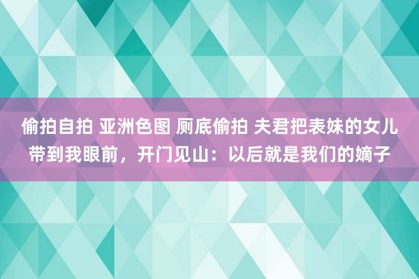 偷拍自拍 亚洲色图 厕底偷拍 夫君把表妹的女儿带到我眼前，开门见山：以后就是我们的嫡子