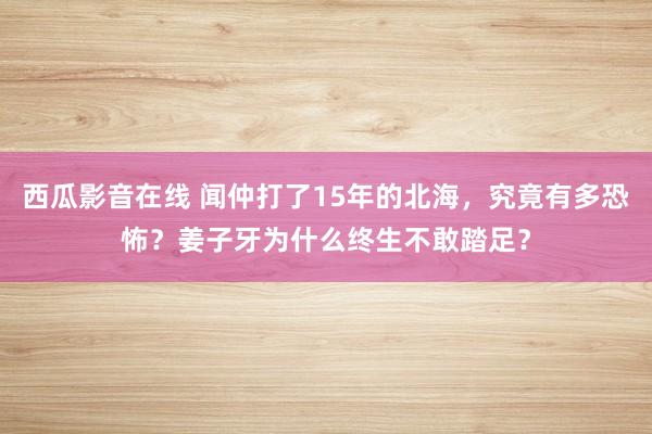 西瓜影音在线 闻仲打了15年的北海，究竟有多恐怖？姜子牙为什么终生不敢踏足？