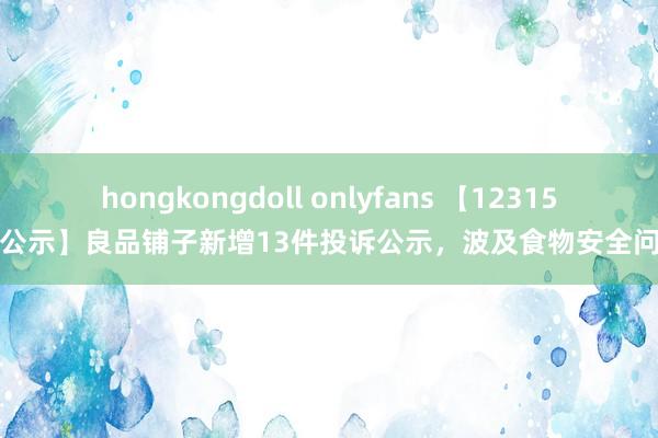 hongkongdoll onlyfans 【12315投诉公示】良品铺子新增13件投诉公示，波及食物安全问题等