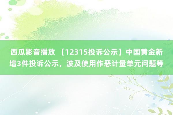 西瓜影音播放 【12315投诉公示】中国黄金新增3件投诉公示，波及使用作恶计量单元问题等