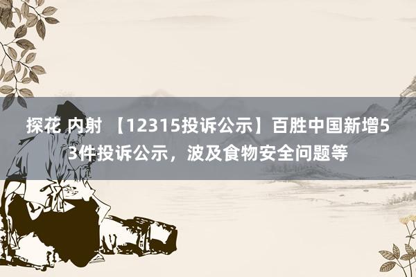 探花 内射 【12315投诉公示】百胜中国新增53件投诉公示，波及食物安全问题等