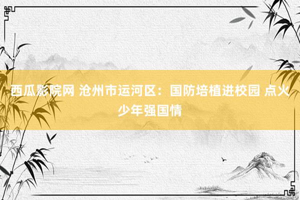 西瓜影院网 沧州市运河区：国防培植进校园 点火少年强国情