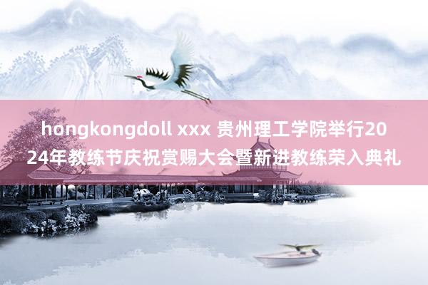 hongkongdoll xxx 贵州理工学院举行2024年教练节庆祝赏赐大会暨新进教练荣入典礼