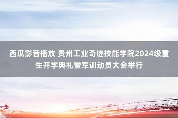 西瓜影音播放 贵州工业奇迹技能学院2024级重生开学典礼暨军训动员大会举行