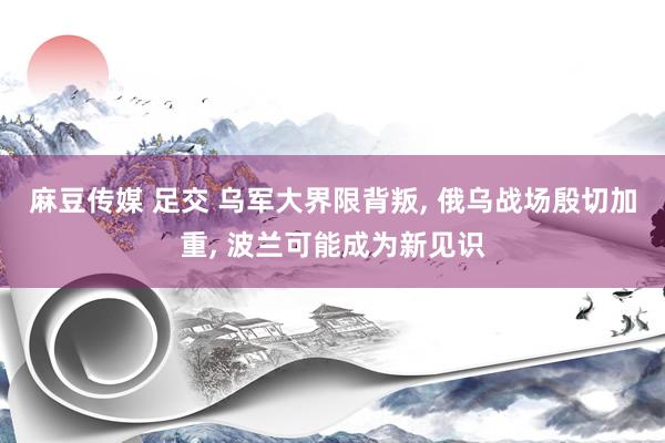 麻豆传媒 足交 乌军大界限背叛， 俄乌战场殷切加重， 波兰可能成为新见识