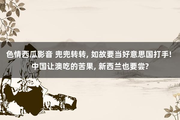 色情西瓜影音 兜兜转转， 如故要当好意思国打手! 中国让澳吃的苦果， 新西兰也要尝?