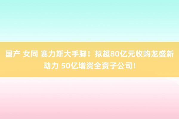 国产 女同 赛力斯大手脚！拟超80亿元收购龙盛新动力 50亿增资全资子公司！