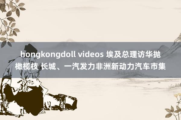 hongkongdoll videos 埃及总理访华抛橄榄枝 长城、一汽发力非洲新动力汽车市集