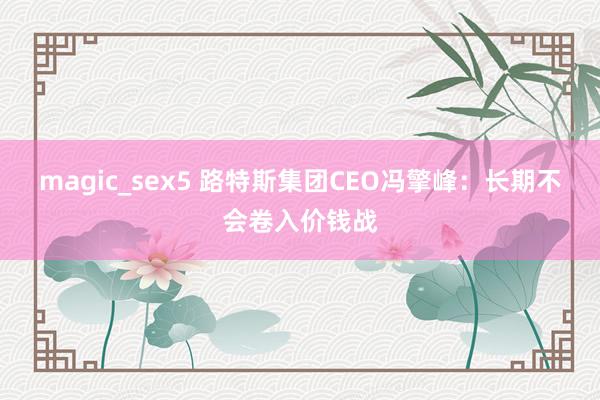 magic_sex5 路特斯集团CEO冯擎峰：长期不会卷入价钱战