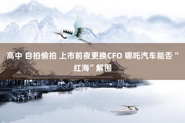 高中 自拍偷拍 上市前夜更换CFO 哪吒汽车能否“红海”解围