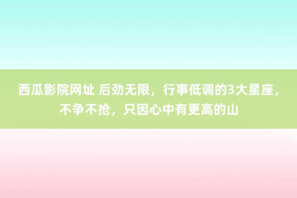 西瓜影院网址 后劲无限，行事低调的3大星座，不争不抢，只因心中有更高的山