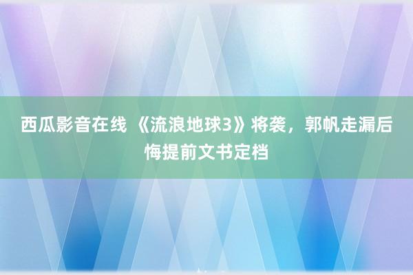 西瓜影音在线 《流浪地球3》将袭，郭帆走漏后悔提前文书定档