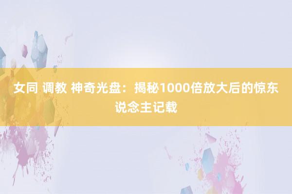 女同 调教 神奇光盘：揭秘1000倍放大后的惊东说念主记载