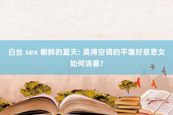 白丝 sex 朝鲜的夏天: 莫得空调的平壤好意思女如何消暑?