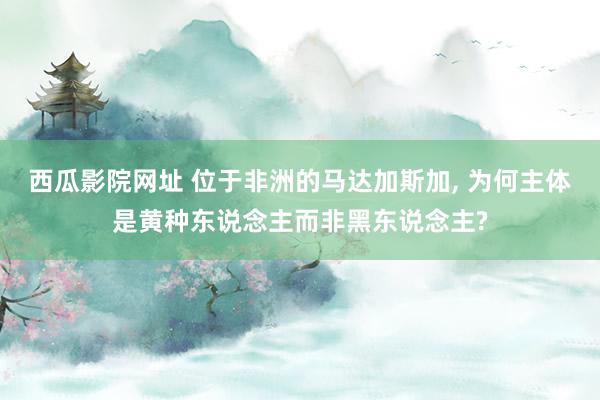 西瓜影院网址 位于非洲的马达加斯加， 为何主体是黄种东说念主而非黑东说念主?