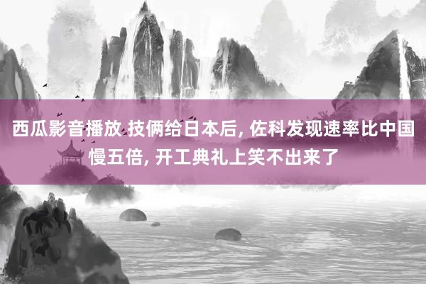 西瓜影音播放 技俩给日本后， 佐科发现速率比中国慢五倍， 开工典礼上笑不出来了