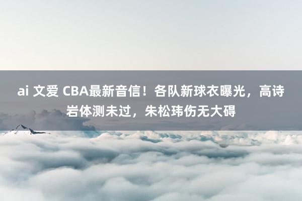 ai 文爱 CBA最新音信！各队新球衣曝光，高诗岩体测未过，朱松玮伤无大碍