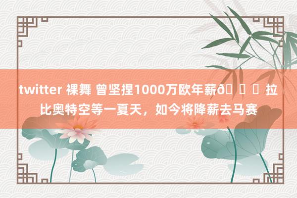 twitter 裸舞 曾坚捏1000万欧年薪👀拉比奥特空等一夏天，如今将降薪去马赛