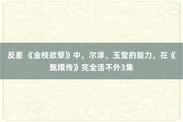 反差 《金枝欲孽》中，尔淳、玉莹的能力，在《甄嬛传》完全活不外3集