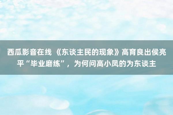 西瓜影音在线 《东谈主民的现象》高育良出侯亮平“毕业磨练”，为何问高小凤的为东谈主