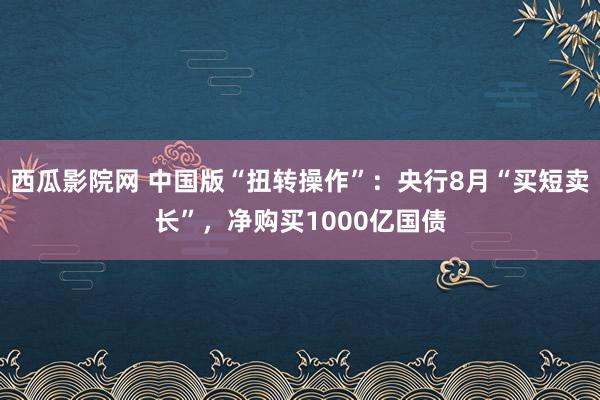 西瓜影院网 中国版“扭转操作”：央行8月“买短卖长”，净购买1000亿国债