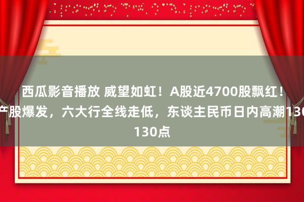 西瓜影音播放 威望如虹！A股近4700股飘红！地产股爆发，六大行全线走低，东谈主民币日内高潮130点