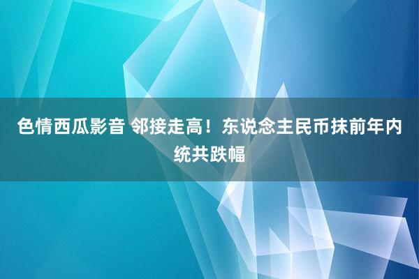 色情西瓜影音 邻接走高！东说念主民币抹前年内统共跌幅