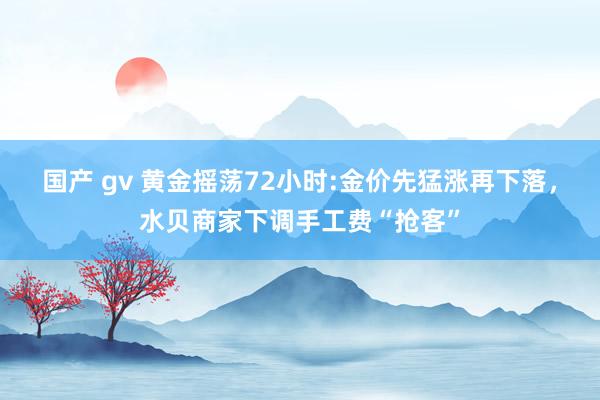 国产 gv 黄金摇荡72小时:金价先猛涨再下落，水贝商家下调手工费“抢客”