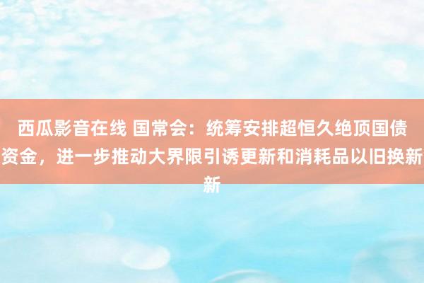 西瓜影音在线 国常会：统筹安排超恒久绝顶国债资金，进一步推动大界限引诱更新和消耗品以旧换新